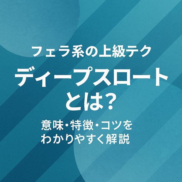 【フェラ系の上級テク】ディープスロートとは？意味・特徴・コツをわかりやすく解説