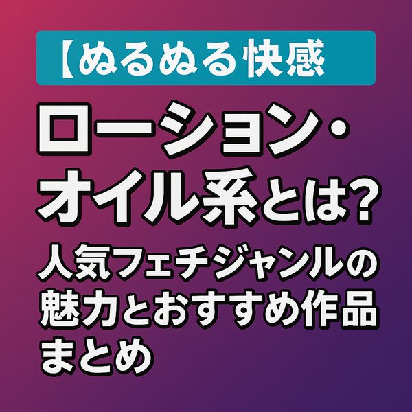 【ぬるぬる快感】ローション・オイル系とは？人気フェチジャンルの魅力とおすすめ作品まとめ